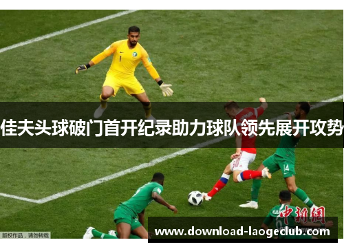 佳夫头球破门首开纪录助力球队领先展开攻势 佳夫头球破门首开纪录助力球队领先展开攻势