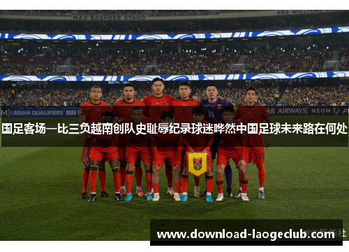 国足客场一比三负越南创队史耻辱纪录球迷哗然中国足球未来路在何处
