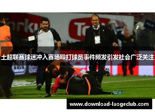 土超联赛球迷冲入赛场殴打球员事件频发引发社会广泛关注 土超联赛球迷冲入赛场殴打球员事件频发引发社会广泛关注