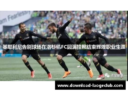 基耶利尼告别球场在洛杉矶FC圆满挂靴结束辉煌职业生涯