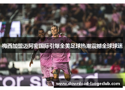 梅西加盟迈阿密国际引爆全美足球热潮震撼全球球迷