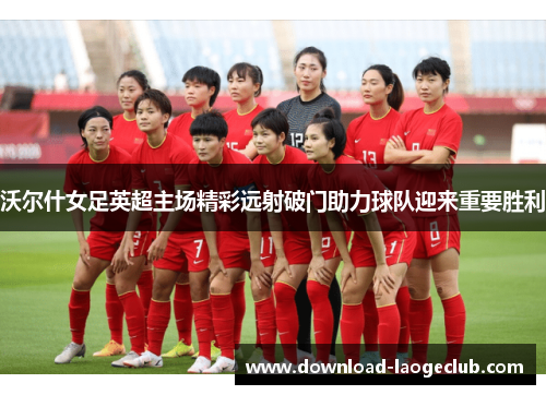 沃尔什女足英超主场精彩远射破门助力球队迎来重要胜利 沃尔什女足英超主场精彩远射破门助力球队迎来重要胜利