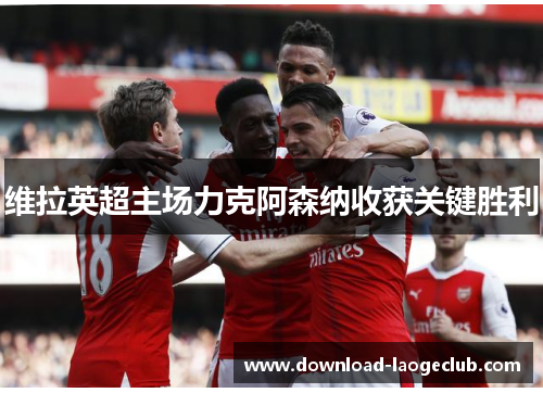 维拉英超主场力克阿森纳收获关键胜利 维拉英超主场力克阿森纳收获关键胜利