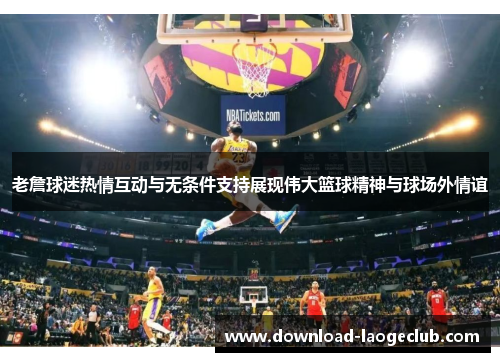 老詹球迷热情互动与无条件支持展现伟大篮球精神与球场外情谊 老詹球迷热情互动与无条件支持展现伟大篮球精神与球场外情谊