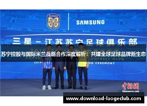 苏宁控股与国际米兰战略合作深度解析：共建全球足球品牌新生态