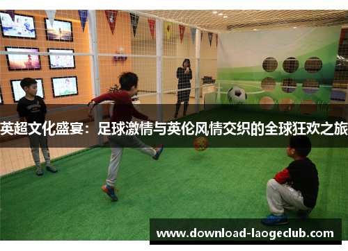 英超文化盛宴：足球激情与英伦风情交织的全球狂欢之旅