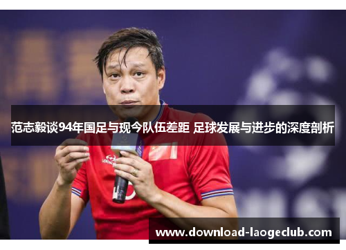 范志毅谈94年国足与现今队伍差距 足球发展与进步的深度剖析