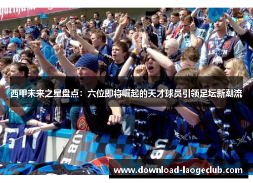 西甲未来之星盘点：六位即将崛起的天才球员引领足坛新潮流