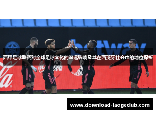 西甲足球联赛对全球足球文化的深远影响及其在西班牙社会中的地位探析
