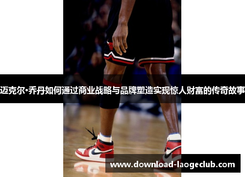 迈克尔·乔丹如何通过商业战略与品牌塑造实现惊人财富的传奇故事 迈克尔·乔丹如何通过商业战略与品牌塑造实现惊人财富的传奇故事
