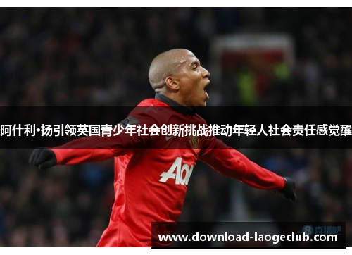 阿什利·扬引领英国青少年社会创新挑战推动年轻人社会责任感觉醒 阿什利·扬引领英国青少年社会创新挑战推动年轻人社会责任感觉醒