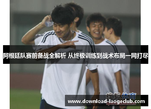 阿根廷队赛前备战全解析 从终极训练到战术布局一网打尽 阿根廷队赛前备战全解析 从终极训练到战术布局一网打尽