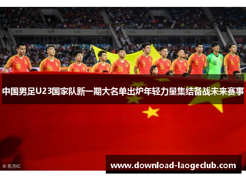 中国男足U23国家队新一期大名单出炉年轻力量集结备战未来赛事 中国男足U23国家队新一期大名单出炉年轻力量集结备战未来赛事
