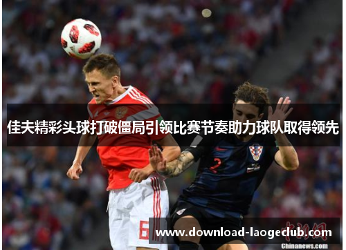 佳夫精彩头球打破僵局引领比赛节奏助力球队取得领先 佳夫精彩头球打破僵局引领比赛节奏助力球队取得领先