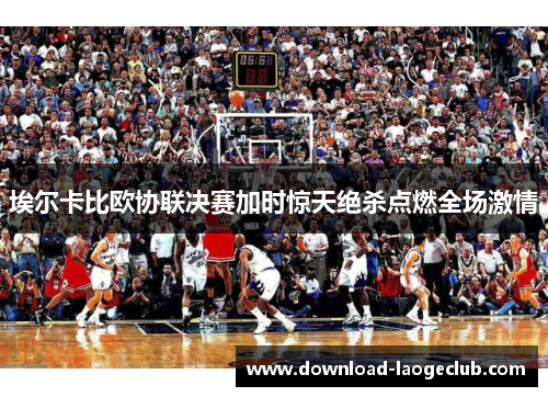 埃尔卡比欧协联决赛加时惊天绝杀点燃全场激情