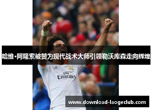 哈维·阿隆索被赞为现代战术大师引领勒沃库森走向辉煌