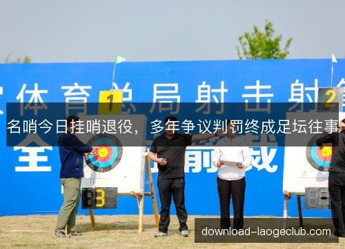 名哨今日挂哨退役,多年争议判罚终成足坛往事 名哨今日挂哨退役,多年争议判罚终成足坛往事