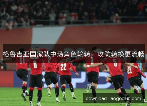格鲁吉亚国家队中场角色轮转，攻防转换更流畅