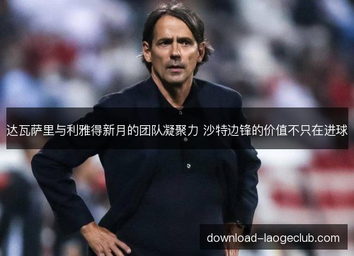达瓦萨里与利雅得新月的团队凝聚力 沙特边锋的价值不只在进球 达瓦萨里与利雅得新月的团队凝聚力 沙特边锋的价值不只在进球