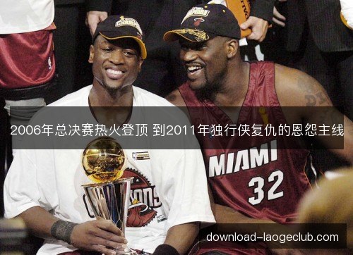 2006年总决赛热火登顶 到2011年独行侠复仇的恩怨主线